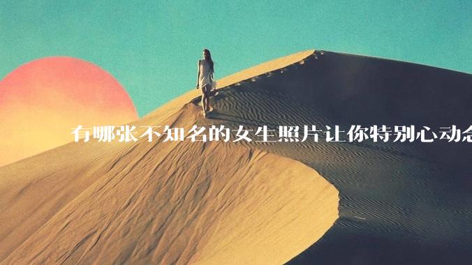 有哪张不知名的女生照片让你特别心动念念不忘地珍藏至今，一直想知道她的名字？